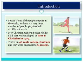  Soccer is one of the popular sport in
the world, as there is a very large
number of people play football
at different levels.
 Mor-Christian General Soccer Ability
Skill Test was developed by Mor &
Christian in 1979.
 Tested on 45-male college students
and they were divided into 3-groups.
 