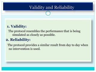 1. Validity:
The protocol resembles the performance that is being
simulated as closely as possible.
2. Reliability:
The protocol provides a similar result from day to day when
no intervention is used.
 