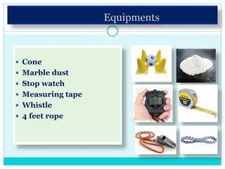  Cone
 Marble dust
 Stop watch
 Measuring tape
 Whistle
 4 feet rope
 