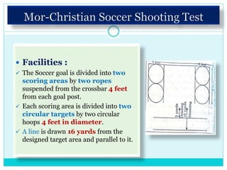  Facilities :
 The Soccer goal is divided into two
scoring areas by two ropes
suspended from the crossbar 4 feet
from each goal post.
 Each scoring area is divided into two
circular targets by two circular
hoops 4 feet in diameter.
 A line is drawn 16 yards from the
designed target area and parallel to it.
 