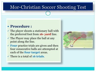  Procedure :
 The player shoots a stationary ball with
the preferred foot from 16- yard line.
 The Player may place the ball at any
point along the line.
 Four practice trials are given and then
four consecutive balls are attempted at
each of the four target areas.
 There is a total of 16 trials.
 