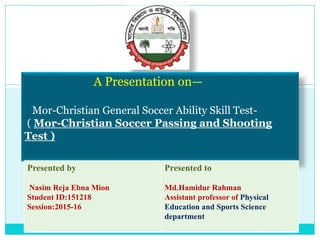 A Presentation on—
Mor-Christian General Soccer Ability Skill Test-
( Mor-Christian Soccer Passing and Shooting
Test )
Presented by
Nasim Reja Ebna Mion
Student ID:151218
Session:2015-16
Presented to
Md.Hamidur Rahman
Assistant professor of Physical
Education and Sports Science
department
 
