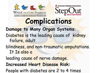 ComplicationsDamage to Many Organ Systems: Diabetes is the leading cause of  kidney failure, adult blindness, and non-traumatic amputations. It Is also a leading cause of nerve damage.Increased Heart Disease Risk: People with diabetes are 2 to 4 times more likely to havea heart attack or stroke than people without the disease.