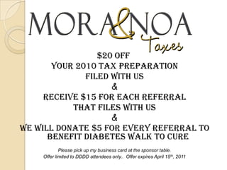 $20offYour 2010 tax preparation filed with us&Receive $15 for each referral that files with us&We will Donate $5 for every referral to benefit Diabetes walk to curePlease pick up my business card at the sponsor table.Offer limited to DDDD attendees only..  Offer expires April 15th, 2011