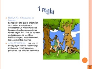    REGLA No. 1: Recuerde lo
    humano
    La regla de oro que le enseñaron
    sus padres y sus primeros
    educadores fue muy simple: No
    hagas a otros lo que no quieras
    que te hagan a ti. Trate de ponerse
    en los zapatos de los otros.
    Defiéndase pero trate de no herir
    los sentimientos de otros.
   ARGUMENTACION: que uno no
    debe juzgar a uno o hacerle algo
    malo que a nosotros no nos
    gustaría q nos hicieran a nosotros
 