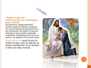 . Ayude a que las
controversias se mantengan
bajo control
Se denomina "apasionamiento"
cuando la gente expresa su opinión
con mucha fuerza sin ponerle freno a
sus emociones. Me refiero al tipo de
mensaje al que la gente responde
"cuéntenos verdaderamente como se
siente". Su objetivo no es tener tacto.
Argumentación: pues lo que yo
entido es que cuan do alguien se
siente inconformes no se sienten
ni bien con ellos mismos
 