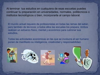 Al terminar tus estudios en cualquiera de esas escuelas puedes
continuar tu preparación en universidades, normales, politécnicos o
institutos tecnológicos o bien, incorporarte al campo laboral.
El mundo actual requiere de profesionistas en todas las ramas del saber,
pero también de técnicos; a todos ellos las escuelas los prepara. Ambos
realizan un esfuerzo físico, mental y económico para culminar sus
estudios.
Todas las actividades económicas en las que se involucra el ser humano
ponen de manifiesto su inteligencia, creatividad y responsabilidad.
 