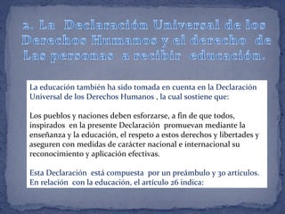 La educación también ha sido tomada en cuenta en la Declaración
Universal de los Derechos Humanos , la cual sostiene que:
Los pueblos y naciones deben esforzarse, a fin de que todos,
inspirados en la presente Declaración promuevan mediante la
enseñanza y la educación, el respeto a estos derechos y libertades y
aseguren con medidas de carácter nacional e internacional su
reconocimiento y aplicación efectivas.
Esta Declaración está compuesta por un preámbulo y 30 artículos.
En relación con la educación, el artículo 26 indica:
 