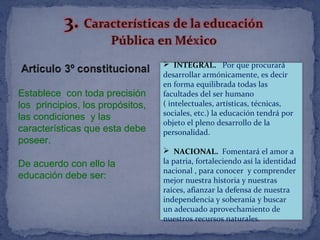 Establece con toda precisión
los principios, los propósitos,
las condiciones y las
características que esta debe
poseer.
De acuerdo con ello la
educación debe ser:
 INTEGRAL. Por que procurará
desarrollar armónicamente, es decir
en forma equilibrada todas las
facultades del ser humano
( intelectuales, artísticas, técnicas,
sociales, etc.) la educación tendrá por
objeto el pleno desarrollo de la
personalidad.
 NACIONAL. Fomentará el amor a
la patria, fortaleciendo así la identidad
nacional , para conocer y comprender
mejor nuestra historia y nuestras
raíces, afianzar la defensa de nuestra
independencia y soberanía y buscar
un adecuado aprovechamiento de
nuestros recursos naturales.
 