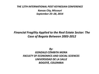 THE 12TH INTERNATIONAL POST KEYNESIAN CONFERENCE 
Kansas City, Missouri 
September 25–28, 2014 
Financial Fragility Applied to the Real Estate Sector: The 
Case of Bogota Between 2003-2012 
By: 
GONZALO CÓMBITA MORA 
FACULTY OF ECONOMICS AND SOCIAL SCIENCES 
UNIVERSIDAD DE LA SALLE 
BOGOTÁ, COLOMBIA 
 