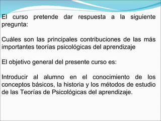 El curso pretende dar respuesta a la siguiente pregunta: Cuáles son las principales contribuciones de las más importantes teorías psicológicas del aprendizaje El objetivo general del presente curso es: Introducir al alumno en el conocimiento de los conceptos básicos, la historia y los métodos de estudio de las Teorías de Psicológicas del aprendizaje. 