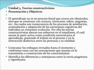 Unidad 3. Teorías constructivistas Presentación y Objetivos   El aprendizaje no es un proceso lineal que ocurra sin obstáculos, sino que se construye con avances, retrocesos, saltos, angustias, etc., los cuales son consecuencia de los procesos de asimilación, acomodación y adaptación de las estructuras cognitivas del individuo en constante evolución. Por ello las teorías constructivistas abocan sus esfuerzos en el estudiante, él cuál asume la parte activa como condición esencial para el aprendizaje, poniendo el énfasis en el proceso y en la interacción dialéctica entre las personas y su realidad. Contrastar los enfoques revisados hasta el momento y confrontar estas con las concepciones que maneja en la transmisión o construcción de los conocimientos. Identifica las diferencias y semejanzas entre la teoría piagetiana y vigotskyana. 