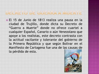    El 15 de Junio de 1813 realiza una pausa en la
    ciudad de Trujillo, donde dicta su Decreto de
    “Guerra a Muerte” donde no ofrece cuartel a
    cualquier Español, Canario o aún Venezolano que
    apoye a los realistas, este decreto contrasta con
    la actitud vacilante y tolerante del gobierno de
    la Primera República y que según Bolívar en el
    Manifiesto de Cartagena fue una de las causas de
    la pérdida de esta.
 