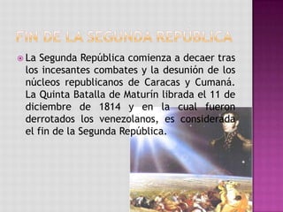  La Segunda República comienza a decaer tras
 los incesantes combates y la desunión de los
 núcleos republicanos de Caracas y Cumaná.
 La Quinta Batalla de Maturín librada el 11 de
 diciembre de 1814 y en la cual fueron
 derrotados los venezolanos, es considerada
 el fin de la Segunda República.
 