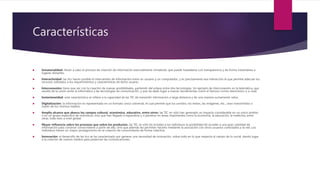 Características
 Inmaterialidad: llevan a cabo el proceso de creación de información esencialmente inmaterial, que puede trasladarse con transparencia y de forma instantánea a
lugares distantes.
 Interactividad: las tics hacen posible el intercambio de información entre un usuario y un computador, y es precisamente esa interacción la que permite adecuar los
recursos utilizados a los requerimientos y características de dicho usuario.
 Interconexión: tiene que ver con la creación de nuevas posibilidades, partiendo del enlace entre dos tecnologías. Un ejemplo de interconexión es la telemática, que
resulta de la unión entre la informática y las tecnologías de comunicación, y que ha dado lugar a nuevas herramientas como el famoso correo electrónico o e-mail.
 Instantaneidad: esta característica se refiere a la capacidad de las TIC de transmitir información a larga distancia y de una manera sumamente veloz.
 Digitalización: la información es representada en un formato único universal, el cual permite que los sonidos, los textos, las imágenes, etc., sean transmitidos a
través de los mismos medios.
 Amplio alcance que abarca los campos cultural, económico, educativo, entre otros: las TIC no sólo han generado un impacto considerable en un único ámbito
o en un grupo específico de individuos, sino que han llegado a expandirse y a penetrar en áreas importantes como la economía, la educación, la medicina, entre
otras, todo esto a nivel global.
 Mayor influencia sobre los procesos que sobre los productos: las TIC no sólo les brindan a los individuos la posibilidad de acceder a una gran cantidad de
información para construir conocimiento a partir de ella, sino que además les permiten hacerlo mediante la asociación con otros usuarios conectados a la red. Los
individuos tienen un mayor protagonismo en la creación de conocimiento de forma colectiva.
 Innovación: el desarrollo de las tics se ha caracterizado por generar una necesidad de innovación, sobre todo en lo que respecta al campo de lo social, dando lugar
a la creación de nuevos medios para potenciar las comunicaciones.
 