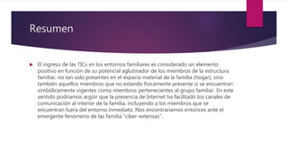 Resumen
 El ingreso de las TICs en los entornos familiares es considerado un elemento
positivo en función de su potencial aglutinador de los miembros de la estructura
familiar, no tan solo presentes en el espacio material de la familia (hogar), sino
también aquellos miembros que no estando físicamente presente si se encuentran
simbólicamente vigentes como miembros pertenecientes al grupo familiar. En este
sentido podríamos argüir que la presencia de Internet ha facilitado los canales de
comunicación al interior de la familia, incluyendo a los miembros que se
encuentran fuera del entorno inmediato. Nos encontraríamos entonces ante el
emergente fenómeno de las familia "ciber-extensas".
 