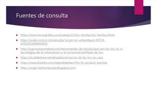 Fuentes de consulta
 https://www.monografias.com/trabajos15/tics-familiar/tics-familiar.shtml
 https://scielo.conicyt.cl/scielo.php?script=sci_arttext&pid=S0718-
07052016000400016
 http://tugimnasiacerebral.com/herramientas-de-estudio/que-son-las-tics-tic-o-
tecnologias-de-la-informacion-y-la-comunicacion#tipos-de-tics
 https://es.slideshare.net/aliceplascencia/uso-de-las-tics-en-casa
 https://www.linkedin.com/help/slideshare?trk=hc-product-switcher
 https://angie-lasticentucasa.blogspot.com/
 