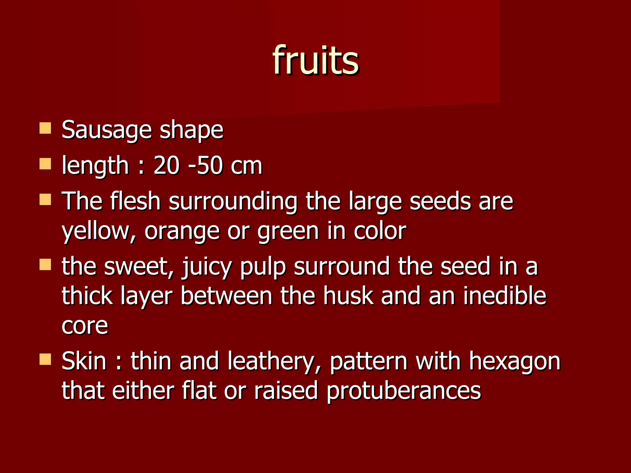 fruits Sausage shape  length : 20 -50 cm The flesh surrounding the large seeds are yellow, orange or green in color the sweet, juicy pulp surround the seed in a thick layer between the husk and an inedible core Skin : thin and leathery, pattern with hexagon that either flat or raised protuberances  
