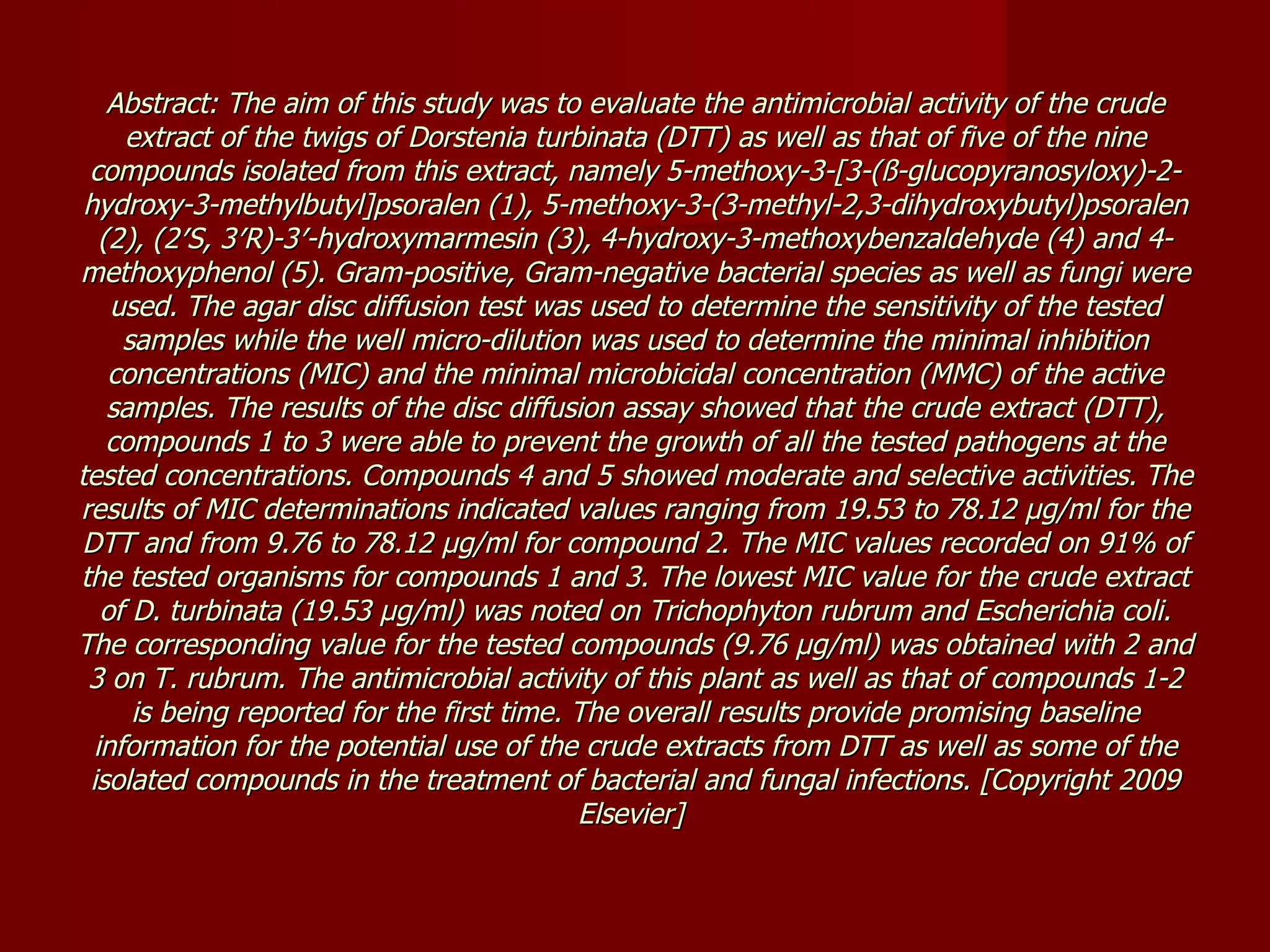 Abstract: The aim of this study was to evaluate the antimicrobial activity of the crude extract of the twigs of Dorstenia turbinata (DTT) as well as that of five of the nine compounds isolated from this extract, namely 5-methoxy-3-[3-(ß-glucopyranosyloxy)-2-hydroxy-3-methylbutyl]psoralen (1), 5-methoxy-3-(3-methyl-2,3-dihydroxybutyl)psoralen (2), (2′S, 3′R)-3′-hydroxymarmesin (3), 4-hydroxy-3-methoxybenzaldehyde (4) and 4-methoxyphenol (5). Gram-positive, Gram-negative bacterial species as well as fungi were used. The agar disc diffusion test was used to determine the sensitivity of the tested samples while the well micro-dilution was used to determine the minimal inhibition concentrations (MIC) and the minimal microbicidal concentration (MMC) of the active samples. The results of the disc diffusion assay showed that the crude extract (DTT), compounds 1 to 3 were able to prevent the growth of all the tested pathogens at the tested concentrations. Compounds 4 and 5 showed moderate and selective activities. The results of MIC determinations indicated values ranging from 19.53 to 78.12 µg/ml for the DTT and from 9.76 to 78.12 µg/ml for compound 2. The MIC values recorded on 91% of the tested organisms for compounds 1 and 3. The lowest MIC value for the crude extract of D. turbinata (19.53 µg/ml) was noted on Trichophyton rubrum and Escherichia coli. The corresponding value for the tested compounds (9.76 µg/ml) was obtained with 2 and 3 on T. rubrum. The antimicrobial activity of this plant as well as that of compounds 1-2 is being reported for the first time. The overall results provide promising baseline information for the potential use of the crude extracts from DTT as well as some of the isolated compounds in the treatment of bacterial and fungal infections. [Copyright 2009 Elsevier]  