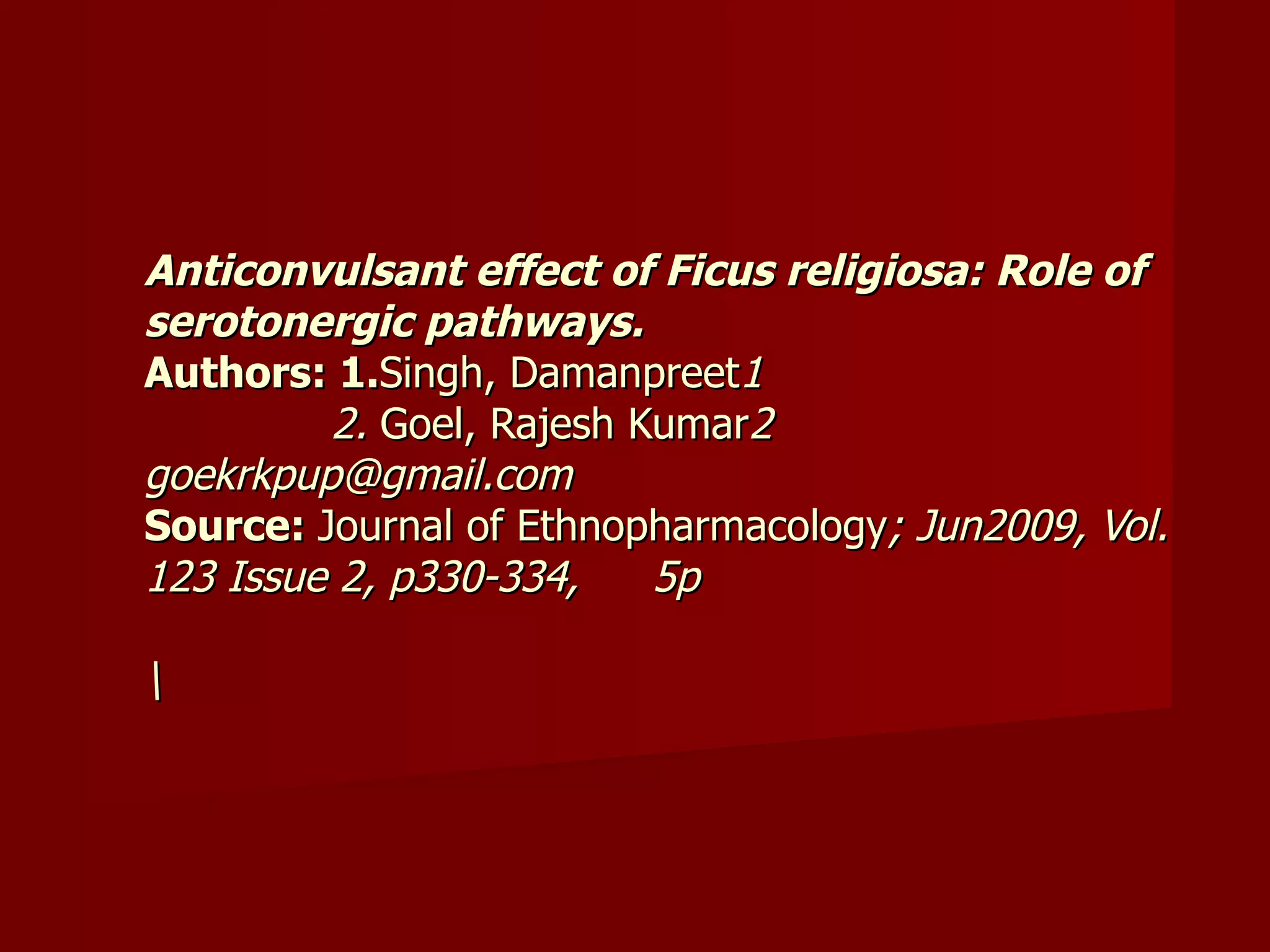 Anticonvulsant effect of Ficus religiosa: Role of serotonergic pathways.   Authors: 1. Singh, Damanpreet 1   2.  Goel, Rajesh Kumar 2 goekrkpup@gmail.com  Source:  Journal of Ethnopharmacology ; Jun2009, Vol. 123 Issue 2, p330-334,  5p  \ 