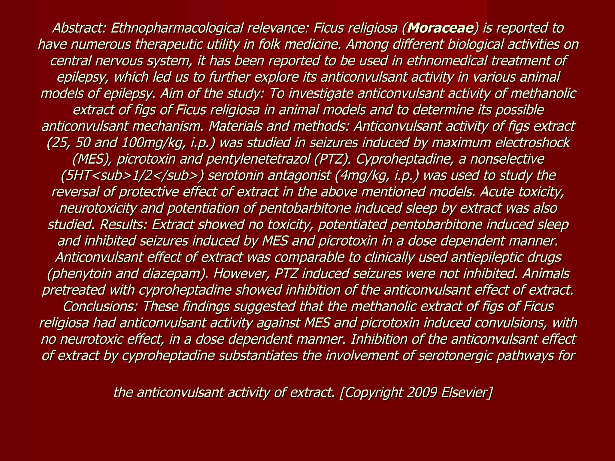 Abstract: Ethnopharmacological relevance: Ficus religiosa ( Moraceae ) is reported to have numerous therapeutic utility in folk medicine. Among different biological activities on central nervous system, it has been reported to be used in ethnomedical treatment of epilepsy, which led us to further explore its anticonvulsant activity in various animal models of epilepsy. Aim of the study: To investigate anticonvulsant activity of methanolic extract of figs of Ficus religiosa in animal models and to determine its possible anticonvulsant mechanism. Materials and methods: Anticonvulsant activity of figs extract (25, 50 and 100mg/kg, i.p.) was studied in seizures induced by maximum electroshock (MES), picrotoxin and pentylenetetrazol (PTZ). Cyproheptadine, a nonselective (5HT<sub>1/2</sub>) serotonin antagonist (4mg/kg, i.p.) was used to study the reversal of protective effect of extract in the above mentioned models. Acute toxicity, neurotoxicity and potentiation of pentobarbitone induced sleep by extract was also studied. Results: Extract showed no toxicity, potentiated pentobarbitone induced sleep and inhibited seizures induced by MES and picrotoxin in a dose dependent manner. Anticonvulsant effect of extract was comparable to clinically used antiepileptic drugs (phenytoin and diazepam). However, PTZ induced seizures were not inhibited. Animals pretreated with cyproheptadine showed inhibition of the anticonvulsant effect of extract. Conclusions: These findings suggested that the methanolic extract of figs of Ficus religiosa had anticonvulsant activity against MES and picrotoxin induced convulsions, with no neurotoxic effect, in a dose dependent manner. Inhibition of the anticonvulsant effect of extract by cyproheptadine substantiates the involvement of serotonergic pathways for the anticonvulsant activity of extract. [Copyright 2009 Elsevier]   