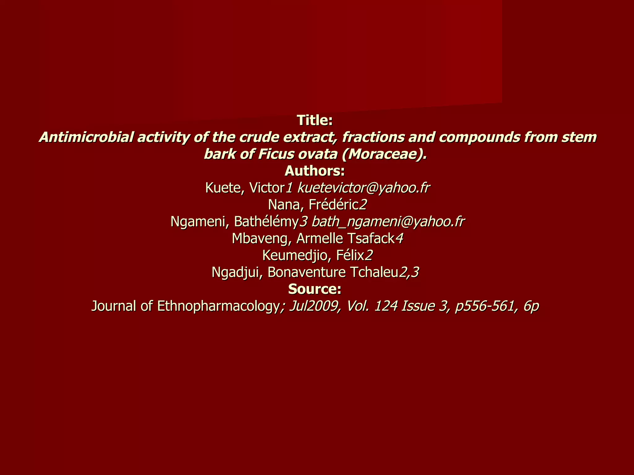 Title:  Antimicrobial activity of the crude extract, fractions and compounds from stem bark of Ficus ovata (Moraceae).   Authors:  Kuete, Victor 1 kuetevictor@yahoo.fr Nana, Frédéric 2 Ngameni, Bathélémy 3 bath_ngameni@yahoo.fr Mbaveng, Armelle Tsafack 4 Keumedjio, Félix 2 Ngadjui, Bonaventure Tchaleu 2,3  Source:  Journal of Ethnopharmacology ; Jul2009, Vol. 124 Issue 3, p556-561, 6p  