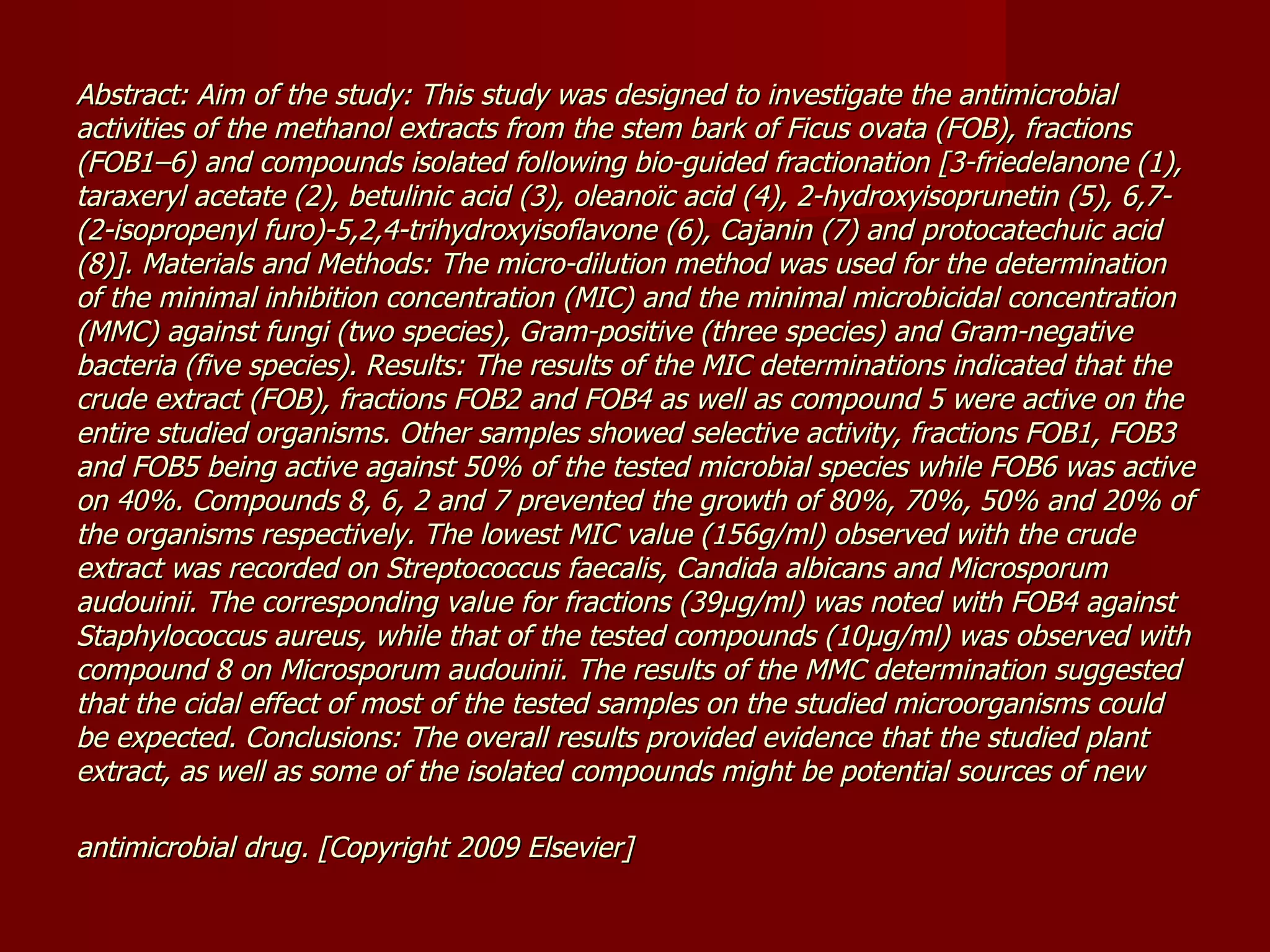 Abstract: Aim of the study: This study was designed to investigate the antimicrobial activities of the methanol extracts from the stem bark of Ficus ovata (FOB), fractions (FOB1–6) and compounds isolated following bio-guided fractionation [3-friedelanone (1), taraxeryl acetate (2), betulinic acid (3), oleanoïc acid (4), 2-hydroxyisoprunetin (5), 6,7-(2-isopropenyl furo)-5,2,4-trihydroxyisoflavone (6), Cajanin (7) and protocatechuic acid (8)]. Materials and Methods: The micro-dilution method was used for the determination of the minimal inhibition concentration (MIC) and the minimal microbicidal concentration (MMC) against fungi (two species), Gram-positive (three species) and Gram-negative bacteria (five species). Results: The results of the MIC determinations indicated that the crude extract (FOB), fractions FOB2 and FOB4 as well as compound 5 were active on the entire studied organisms. Other samples showed selective activity, fractions FOB1, FOB3 and FOB5 being active against 50% of the tested microbial species while FOB6 was active on 40%. Compounds 8, 6, 2 and 7 prevented the growth of 80%, 70%, 50% and 20% of the organisms respectively. The lowest MIC value (156g/ml) observed with the crude extract was recorded on Streptococcus faecalis, Candida albicans and Microsporum audouinii. The corresponding value for fractions (39μg/ml) was noted with FOB4 against Staphylococcus aureus, while that of the tested compounds (10μg/ml) was observed with compound 8 on Microsporum audouinii. The results of the MMC determination suggested that the cidal effect of most of the tested samples on the studied microorganisms could be expected. Conclusions: The overall results provided evidence that the studied plant extract, as well as some of the isolated compounds might be potential sources of new antimicrobial drug. [Copyright 2009 Elsevier]   