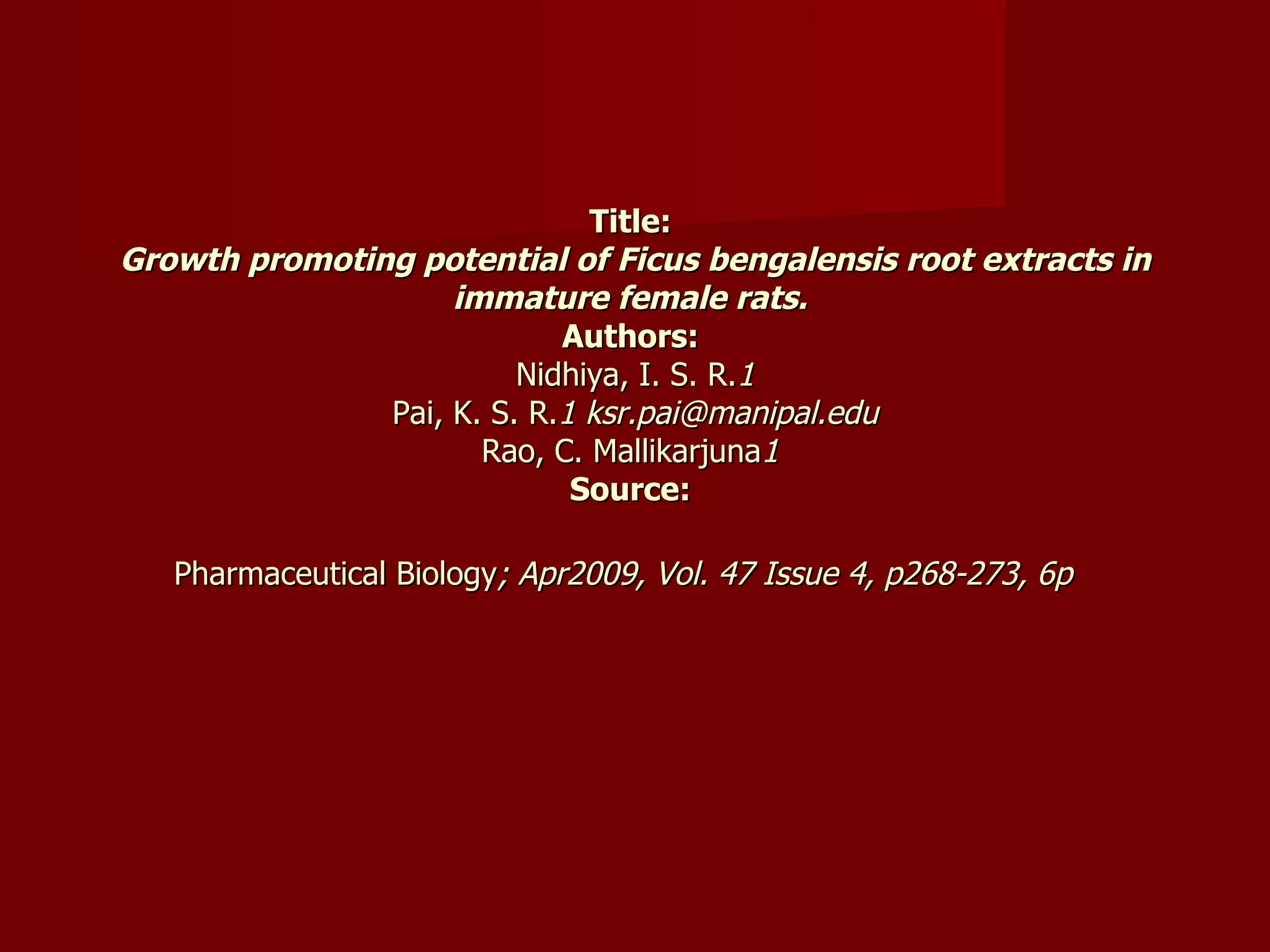 Title:  Growth promoting potential of Ficus bengalensis root extracts in immature female rats.   Authors:  Nidhiya, I. S. R. 1 Pai, K. S. R. 1 ksr.pai@manipal.edu Rao, C. Mallikarjuna 1  Source:  Pharmaceutical Biology ; Apr2009, Vol. 47 Issue 4, p268-273, 6p   