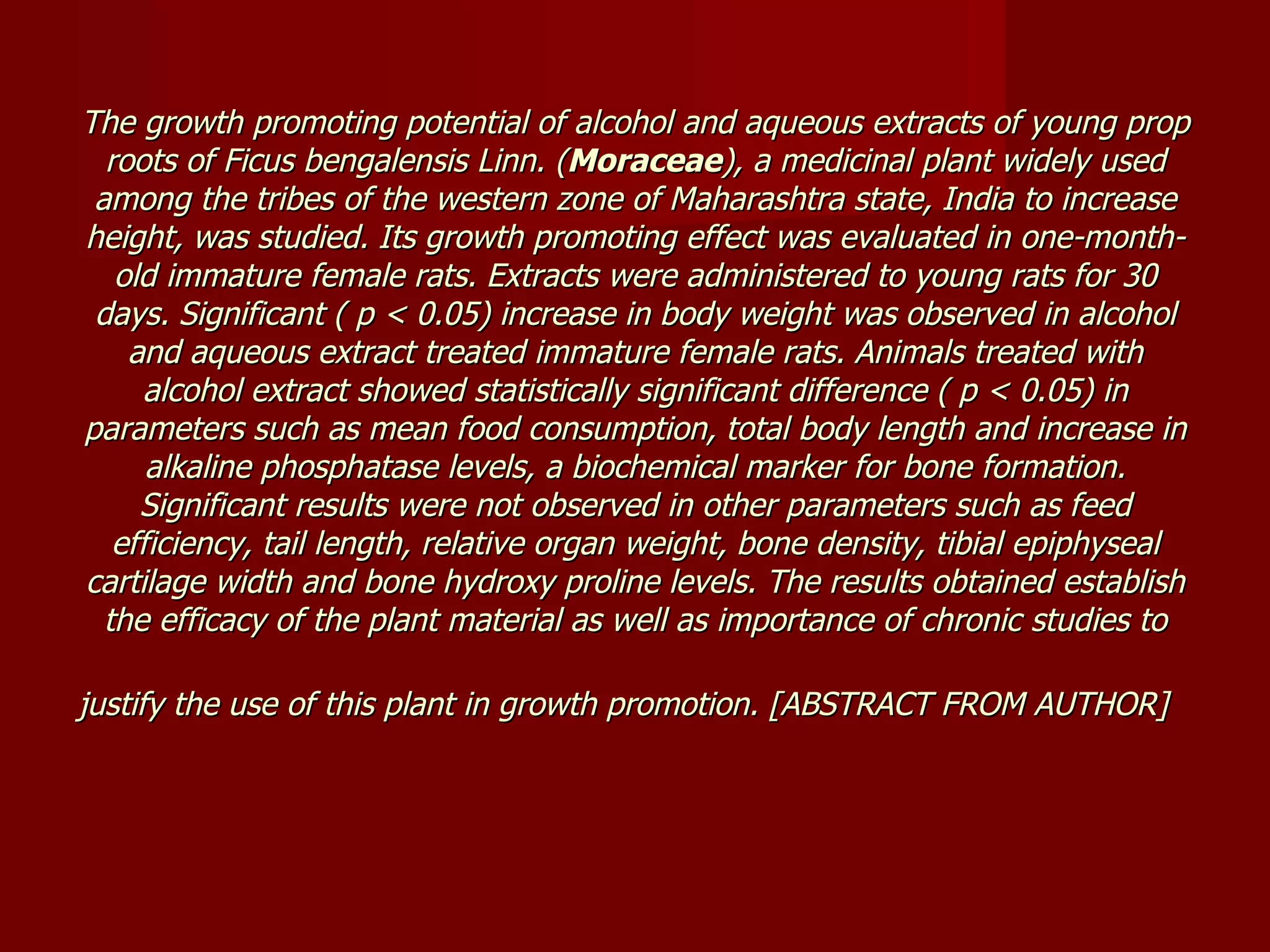 The growth promoting potential of alcohol and aqueous extracts of young prop roots of Ficus bengalensis Linn. ( Moraceae ), a medicinal plant widely used among the tribes of the western zone of Maharashtra state, India to increase height, was studied. Its growth promoting effect was evaluated in one-month-old immature female rats. Extracts were administered to young rats for 30 days. Significant ( p < 0.05) increase in body weight was observed in alcohol and aqueous extract treated immature female rats. Animals treated with alcohol extract showed statistically significant difference ( p < 0.05) in parameters such as mean food consumption, total body length and increase in alkaline phosphatase levels, a biochemical marker for bone formation. Significant results were not observed in other parameters such as feed efficiency, tail length, relative organ weight, bone density, tibial epiphyseal cartilage width and bone hydroxy proline levels. The results obtained establish the efficacy of the plant material as well as importance of chronic studies to justify the use of this plant in growth promotion. [ABSTRACT FROM AUTHOR]   