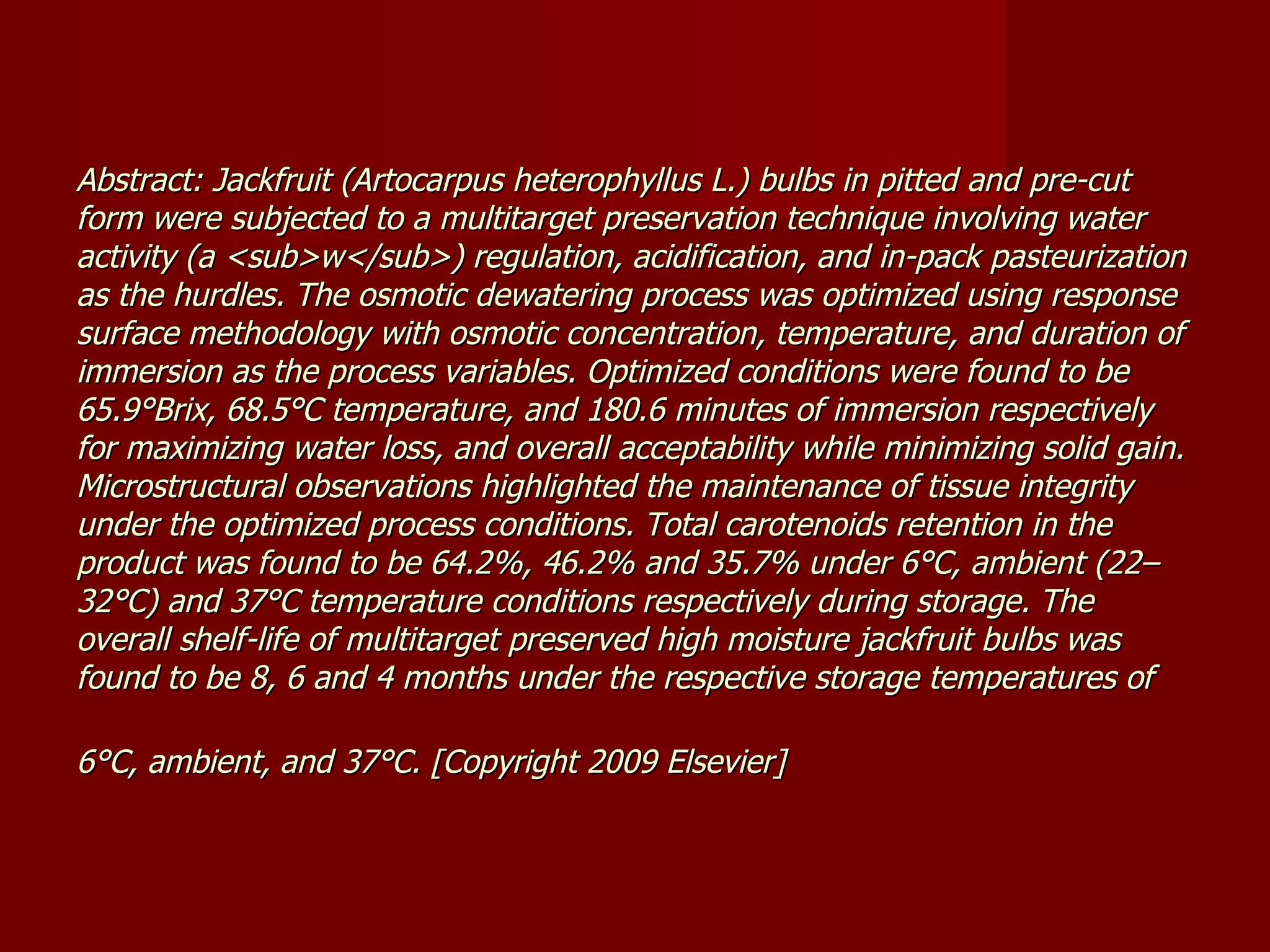 Abstract: Jackfruit (Artocarpus heterophyllus L.) bulbs in pitted and pre-cut form were subjected to a multitarget preservation technique involving water activity (a <sub>w</sub>) regulation, acidification, and in-pack pasteurization as the hurdles. The osmotic dewatering process was optimized using response surface methodology with osmotic concentration, temperature, and duration of immersion as the process variables. Optimized conditions were found to be 65.9°Brix, 68.5°C temperature, and 180.6 minutes of immersion respectively for maximizing water loss, and overall acceptability while minimizing solid gain. Microstructural observations highlighted the maintenance of tissue integrity under the optimized process conditions. Total carotenoids retention in the product was found to be 64.2%, 46.2% and 35.7% under 6°C, ambient (22–32°C) and 37°C temperature conditions respectively during storage. The overall shelf-life of multitarget preserved high moisture jackfruit bulbs was found to be 8, 6 and 4 months under the respective storage temperatures of 6°C, ambient, and 37°C. [Copyright 2009 Elsevier]   