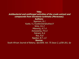 Title:  Antibacterial and antifungal activities of the crude extract and compounds from Dorstenia turbinata (Moraceae).   Authors:  Ngameni, B. 1 Kuete, V. 2 kuetevictor@yahoo.fr Simo, I.K. 3 Mbaveng, A.T. 4 Awoussong, P.K. 5 Patnam, R. 6 Roy, R. 6 Ngadjui, B.T. 1,5  Source:  South African Journal of Botany ; Apr2009, Vol. 75 Issue 2, p256-261, 6p  