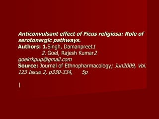 Anticonvulsant effect of Ficus religiosa: Role of serotonergic pathways.   Authors: 1. Singh, Damanpreet 1   2.  Goel, Rajesh Kumar 2 goekrkpup@gmail.com  Source:  Journal of Ethnopharmacology ; Jun2009, Vol. 123 Issue 2, p330-334,  5p  \ 