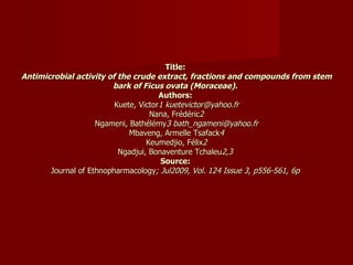Title:  Antimicrobial activity of the crude extract, fractions and compounds from stem bark of Ficus ovata (Moraceae).   Authors:  Kuete, Victor 1 kuetevictor@yahoo.fr Nana, Frédéric 2 Ngameni, Bathélémy 3 bath_ngameni@yahoo.fr Mbaveng, Armelle Tsafack 4 Keumedjio, Félix 2 Ngadjui, Bonaventure Tchaleu 2,3  Source:  Journal of Ethnopharmacology ; Jul2009, Vol. 124 Issue 3, p556-561, 6p  