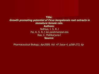 Title:  Growth promoting potential of Ficus bengalensis root extracts in immature female rats.   Authors:  Nidhiya, I. S. R. 1 Pai, K. S. R. 1 ksr.pai@manipal.edu Rao, C. Mallikarjuna 1  Source:  Pharmaceutical Biology ; Apr2009, Vol. 47 Issue 4, p268-273, 6p   