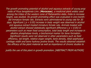 The growth promoting potential of alcohol and aqueous extracts of young prop roots of Ficus bengalensis Linn. ( Moraceae ), a medicinal plant widely used among the tribes of the western zone of Maharashtra state, India to increase height, was studied. Its growth promoting effect was evaluated in one-month-old immature female rats. Extracts were administered to young rats for 30 days. Significant ( p < 0.05) increase in body weight was observed in alcohol and aqueous extract treated immature female rats. Animals treated with alcohol extract showed statistically significant difference ( p < 0.05) in parameters such as mean food consumption, total body length and increase in alkaline phosphatase levels, a biochemical marker for bone formation. Significant results were not observed in other parameters such as feed efficiency, tail length, relative organ weight, bone density, tibial epiphyseal cartilage width and bone hydroxy proline levels. The results obtained establish the efficacy of the plant material as well as importance of chronic studies to justify the use of this plant in growth promotion. [ABSTRACT FROM AUTHOR]   