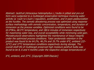 Abstract: Jackfruit (Artocarpus heterophyllus L.) bulbs in pitted and pre-cut form were subjected to a multitarget preservation technique involving water activity (a <sub>w</sub>) regulation, acidification, and in-pack pasteurization as the hurdles. The osmotic dewatering process was optimized using response surface methodology with osmotic concentration, temperature, and duration of immersion as the process variables. Optimized conditions were found to be 65.9°Brix, 68.5°C temperature, and 180.6 minutes of immersion respectively for maximizing water loss, and overall acceptability while minimizing solid gain. Microstructural observations highlighted the maintenance of tissue integrity under the optimized process conditions. Total carotenoids retention in the product was found to be 64.2%, 46.2% and 35.7% under 6°C, ambient (22–32°C) and 37°C temperature conditions respectively during storage. The overall shelf-life of multitarget preserved high moisture jackfruit bulbs was found to be 8, 6 and 4 months under the respective storage temperatures of 6°C, ambient, and 37°C. [Copyright 2009 Elsevier]   