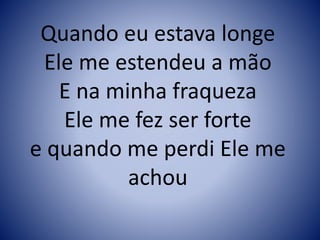 Quando eu estava longe
Ele me estendeu a mão
E na minha fraqueza
Ele me fez ser forte
e quando me perdi Ele me
achou
 