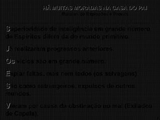 12
HÁ MUITAS MORADAS NA CASA DO PAI
HÁ MUITAS MORADAS NA CASA DO PAI
Mundos de Expiações e Provas
S
Superioridade de inteligência em grande número
de Espíritos difere da do mundo primitivo.
J
Já realizaram progressos anteriores.
Os
Os vícios são em grande número.
E
Expiar faltas, mas nem todos (os selvagens)
S
São como estrangeiros, expulsos de outros
mundos.
V
Vieram por causa da obstinação no mal (Exilados
de Capela).
 