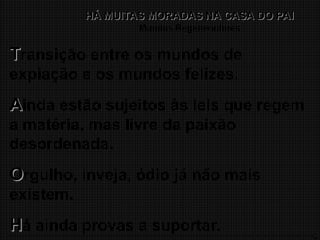 13
HÁ MUITAS MORADAS NA CASA DO PAI
HÁ MUITAS MORADAS NA CASA DO PAI
Mundos Regeneradores
T
Transição entre os mundos de
expiação e os mundos felizes.
A
Ainda estão sujeitos às leis que regem
a matéria, mas livre da paixão
desordenada.
O
Orgulho, inveja, ódio já não mais
existem.
H
Há ainda provas a suportar.
 