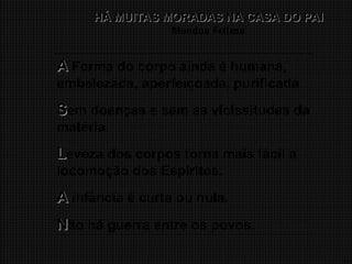 14
HÁ MUITAS MORADAS NA CASA DO PAI
HÁ MUITAS MORADAS NA CASA DO PAI
Mundos Felizes
A
A Forma do corpo ainda é humana,
embelezada, aperfeiçoada, purificada.
S
Sem doenças e sem as vicissitudes da
matéria.
L
Leveza dos corpos torna mais fácil a
locomoção dos Espíritos.
A
A infância é curta ou nula.
N
Não há guerra entre os povos.
 