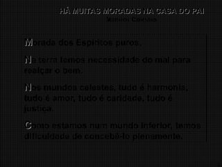 15
HÁ MUITAS MORADAS NA CASA DO PAI
HÁ MUITAS MORADAS NA CASA DO PAI
Mundos Celestes
M
Morada dos Espíritos puros.
N
Na terra temos necessidade do mal para
realçar o bem.
N
Nos mundos celestes, tudo é harmonia,
tudo é amor, tudo é caridade, tudo é
justiça.
C
Como estamos num mundo inferior, temos
dificuldade de concebê-lo plenamente.
 