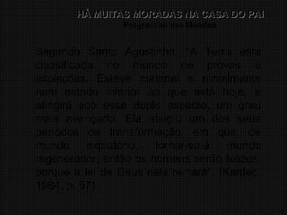 16
HÁ MUITAS MORADAS NA CASA DO PAI
HÁ MUITAS MORADAS NA CASA DO PAI
Progressão dos Mundos
Segundo Santo Agostinho, "A Terra está
classificada no mundo de provas e
expiações. Esteve material e moralmente
num estado inferior ao que está hoje, e
atingirá sob esse duplo aspecto, um grau
mais avançado. Ela atingiu um dos seus
períodos de transformação, em que, de
mundo expiatório, tornar-se-á mundo
regenerador; então os homens serão felizes,
porque a lei de Deus nela reinará". (Kardec,
1984, p. 57)
 