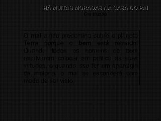 17
HÁ MUITAS MORADAS NA CASA DO PAI
HÁ MUITAS MORADAS NA CASA DO PAI
Conclusão
O mal ainda predomina sobre o planeta
Terra porque o bem está retraído.
Quando todos os homens de bem
resolverem colocar em prática as suas
virtudes, e quando isso for um apanágio
da maioria, o mal se esconderá com
medo de ser visto.
 
