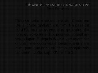4
HÁ MUITAS MORADAS NA CASA DO PAI
HÁ MUITAS MORADAS NA CASA DO PAI
Texto Evangélico
“Não se turbe o vosso coração. Crede em
Deus, crede também em mim. Na casa de
meu Pai há muitas moradas; se assim não
fora, eu vô-lo teria dito; pois vou aparelhar-
vos o lugar. E depois de ir e vos aparelhar
o lugar, virei outra vez e tornar-vos-ei para
mim, para que onde eu esteja, estejais vós
também”. (João, cap. XIV, v. 1 a 3).
 