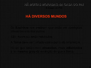 9
HÁ MUITAS MORADAS NA CASA DO PAI
HÁ MUITAS MORADAS NA CASA DO PAI
A Casa do Pai
Os Espíritos nos ensinam que estão em condições
diferentes uns dos outros.
São, foram ou serão habitados.
A Terra deve ser tomada como ponto de referência.
Há os que estão mais atrasados, mais adiantados
e no mesmo grau de evolução do que a Terra.
HÁ DIVERSOS MUNDOS
HÁ DIVERSOS MUNDOS
 