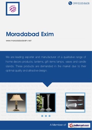 09953358608




    Moradabad Exim
    www.moradabadexim.net




Decorative Lamp Aluminum Gift Decorative Items Christmas Collection Wall Decors Decorative
    We are leading exporter and manufacturer of a qualitative range of
Vases Bathroom Set Candle Stands Finished Moroccan Decorative Lanterns Decorative
Lamp Aluminum Gift Decorative Items Christmas Collection Wall Decors Decorative
    home decors products, lanterns, gift items lamps, vases and candle
Vases Bathroom Set Candle Stands Finished Moroccan Decorative Lanterns Decorative
    stands. These products are demanded in the market due to their
Lamp Aluminum Gift Decorative Items Christmas Collection Wall Decors Decorative
Vases Bathroom Set and attractive design. Moroccan Decorative Lanterns Decorative
    optimal quality Candle Stands Finished
Lamp Aluminum Gift Decorative Items Christmas Collection Wall Decors Decorative
Vases Bathroom Set Candle Stands Finished Moroccan Decorative Lanterns Decorative
Lamp Aluminum Gift Decorative Items Christmas Collection Wall Decors Decorative
Vases Bathroom Set Candle Stands Finished Moroccan Decorative Lanterns Decorative
Lamp Aluminum Gift Decorative Items Christmas Collection Wall Decors Decorative
Vases Bathroom Set Candle Stands Finished Moroccan Decorative Lanterns Decorative
Lamp Aluminum Gift Decorative Items Christmas Collection Wall Decors Decorative
Vases Bathroom Set Candle Stands Finished Moroccan Decorative Lanterns Decorative
Lamp Aluminum Gift Decorative Items Christmas Collection Wall Decors Decorative
Vases Bathroom Set Candle Stands Finished Moroccan Decorative Lanterns Decorative
Lamp Aluminum Gift Decorative Items Christmas Collection Wall Decors Decorative
Vases Bathroom Set Candle Stands Finished Moroccan Decorative Lanterns Decorative
Lamp Aluminum Gift Decorative Items Christmas Collection Wall Decors Decorative

                                                A Member of
 