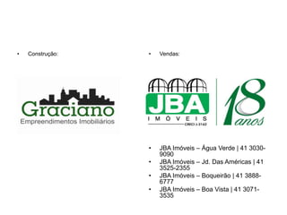 •   Construção:   •   Vendas:




                  •   JBA Imóveis – Água Verde | 41 3030-
                      9090
                  •   JBA Imóveis – Jd. Das Américas | 41
                      3525-2355
                  •   JBA Imóveis – Boqueirão | 41 3888-
                      6777
                  •   JBA Imóveis – Boa Vista | 41 3071-
                      3535
 