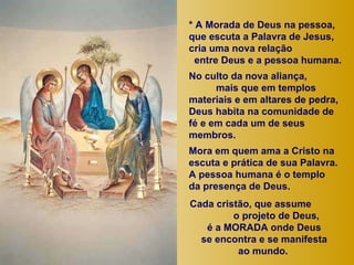 * A Morada de Deus na pessoa, que escuta a Palavra de Jesus,  cria uma nova relação  entre Deus e a pessoa humana.  No culto da nova aliança,  mais que em templos materiais e em altares de pedra, Deus habita na comunidade de fé e em cada um de seus membros.  Mora em quem ama a Cristo na escuta e prática de sua Palavra.  A pessoa humana é o templo  da presença de Deus. Cada cristão, que assume  o projeto de Deus,  é a MORADA onde Deus  se encontra e se manifesta  ao mundo.   