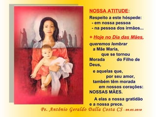 NOSSA ATITUDE :   Respeito a este hóspede: - em nossa pessoa  - na pessoa dos irmãos... +  Hoje no Dia das Mães ,   queremos lembrar  a Mãe Maria,  que se tornou Morada  do Filho de Deus,  e aquelas que,  por seu amor,  também têm morada  em nossos corações: NOSSAS MÃES.  A elas a nossa gratidão e a nossa prece.   Pe. Antônio Geraldo Dalla Costa CS   - 09.05.2010 
