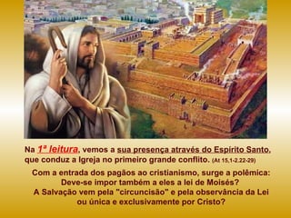 Na   1ª leitura , vemos a  sua presença através do Espírito Santo , que conduz a Igreja no primeiro grande conflito.  (At 15,1-2.22-29) Com a entrada dos pagãos ao cristianismo, surge a polêmica: Deve-se impor também a eles a lei de Moisés?  A Salvação vem pela "circuncisão" e pela observância da Lei ou única e exclusivamente por Cristo? 